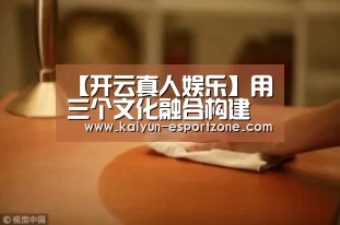 【开云真人娱乐】用三个文化融合构建企业发展硬支撑(图3) 开云体育娱乐平台